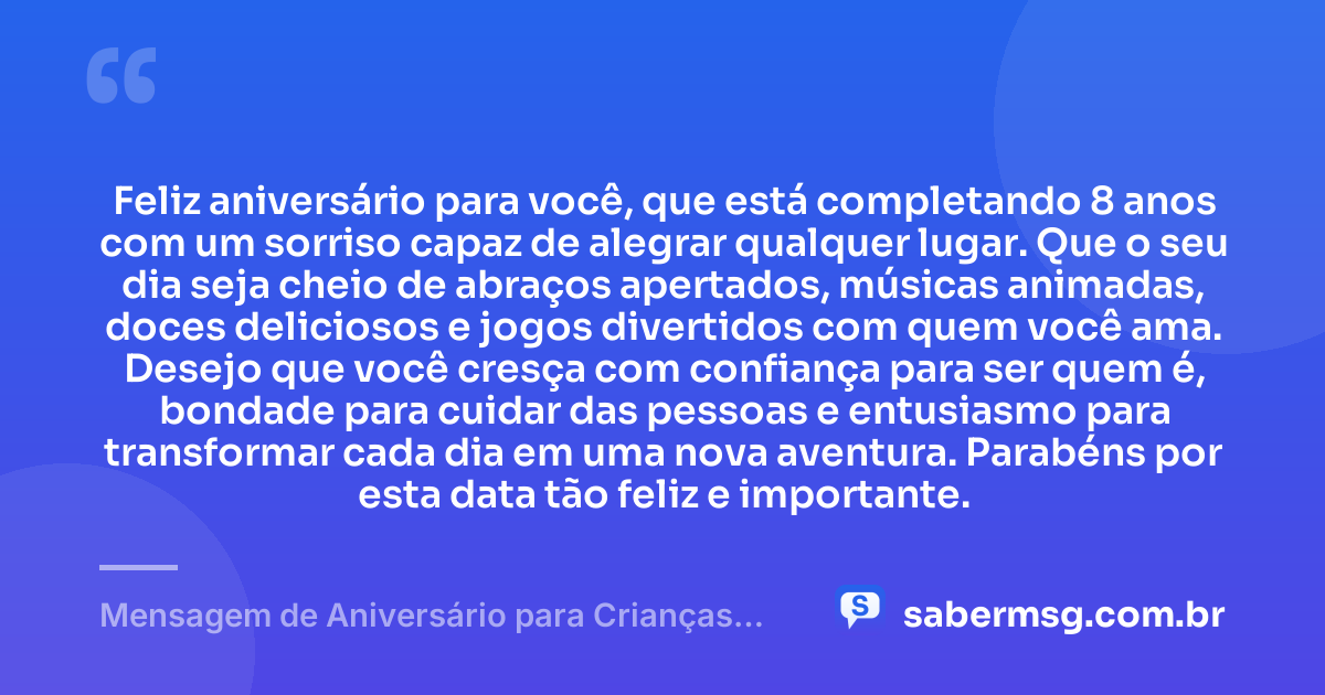 Feliz aniversário para você, que está completando 8 anos com um sorriso capaz de alegrar qualquer lugar. Que o seu dia seja cheio de abraços apertados, músicas animadas, doces deliciosos e jogos divertidos com quem você ama. Desejo que você cresça com confiança para ser quem é, bondade para cuidar das pessoas e entusiasmo para transformar cada dia em uma nova aventura. Parabéns por esta data tão feliz e importante. — Mensagem de Aniversário para Crianças de 8 Anos