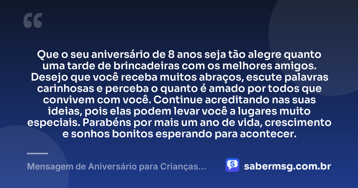 Que o seu aniversário de 8 anos seja tão alegre quanto uma tarde de brincadeiras com os melhores amigos. Desejo que você receba muitos abraços, escute palavras carinhosas e perceba o quanto é amado por todos que convivem com você. Continue acreditando nas suas ideias, pois elas podem levar você a lugares muito especiais. Parabéns por mais um ano de vida, crescimento e sonhos bonitos esperando para acontecer. — Mensagem de Aniversário para Crianças de 8 Anos