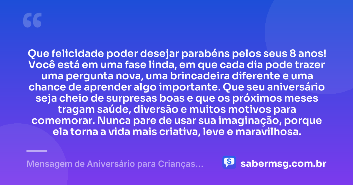 Que felicidade poder desejar parabéns pelos seus 8 anos! Você está em uma fase linda, em que cada dia pode trazer uma pergunta nova, uma brincadeira diferente e uma chance de aprender algo importante. Que seu aniversário seja cheio de surpresas boas e que os próximos meses tragam saúde, diversão e muitos motivos para comemorar. Nunca pare de usar sua imaginação, porque ela torna a vida mais criativa, leve e maravilhosa. — Mensagem de Aniversário para Crianças de 8 Anos