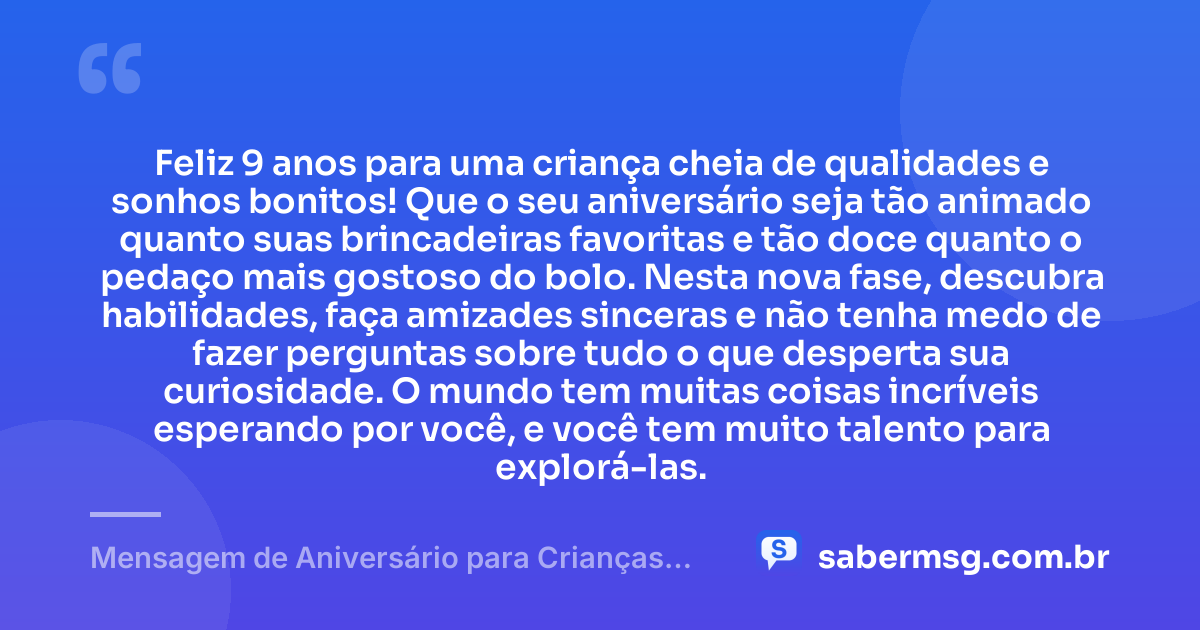 Feliz 9 anos para uma criança cheia de qualidades e sonhos bonitos! Que o seu aniversário seja tão animado quanto suas brincadeiras favoritas e tão doce quanto o pedaço mais gostoso do bolo. Nesta nova fase, descubra habilidades, faça amizades sinceras e não tenha medo de fazer perguntas sobre tudo o que desperta sua curiosidade. O mundo tem muitas coisas incríveis esperando por você, e você tem muito talento para explorá-las. — Mensagem de Aniversário para Crianças de 9 Anos