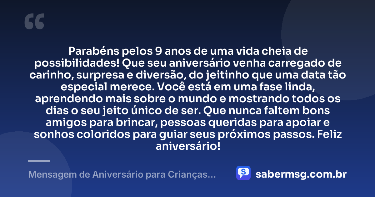 Parabéns pelos 9 anos de uma vida cheia de possibilidades! Que seu aniversário venha carregado de carinho, surpresa e diversão, do jeitinho que uma data tão especial merece. Você está em uma fase linda, aprendendo mais sobre o mundo e mostrando todos os dias o seu jeito único de ser. Que nunca faltem bons amigos para brincar, pessoas queridas para apoiar e sonhos coloridos para guiar seus próximos passos. Feliz aniversário! — Mensagem de Aniversário para Crianças de 9 Anos