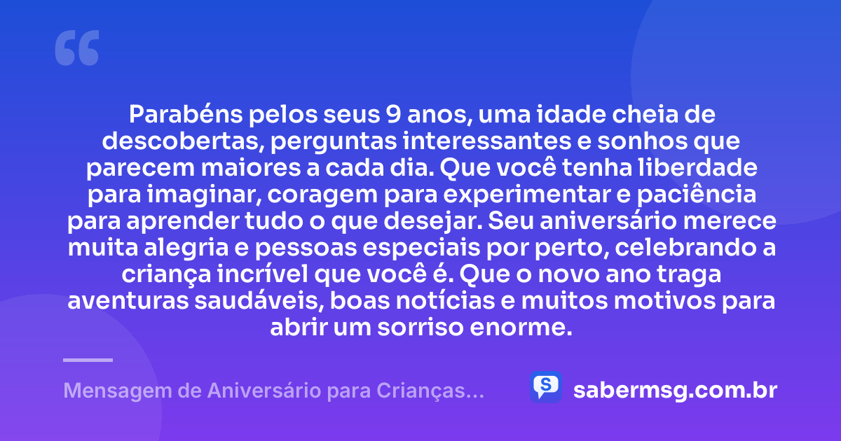 Parabéns pelos seus 9 anos, uma idade cheia de descobertas, perguntas interessantes e sonhos que parecem maiores a cada dia. Que você tenha liberdade para imaginar, coragem para experimentar e paciência para aprender tudo o que desejar. Seu aniversário merece muita alegria e pessoas especiais por perto, celebrando a criança incrível que você é. Que o novo ano traga aventuras saudáveis, boas notícias e muitos motivos para abrir um sorriso enorme. — Mensagem de Aniversário para Crianças de 9 Anos