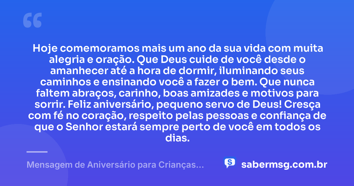 Hoje comemoramos mais um ano da sua vida com muita alegria e oração. Que Deus cuide de você desde o amanhecer até a hora de dormir, iluminando seus caminhos e ensinando você a fazer o bem. Que nunca faltem abraços, carinho, boas amizades e motivos para sorrir. Feliz aniversário, pequeno servo de Deus! Cresça com fé no coração, respeito pelas pessoas e confiança de que o Senhor estará sempre perto de você em todos os dias. — Mensagem de Aniversário para Crianças Evangélicas