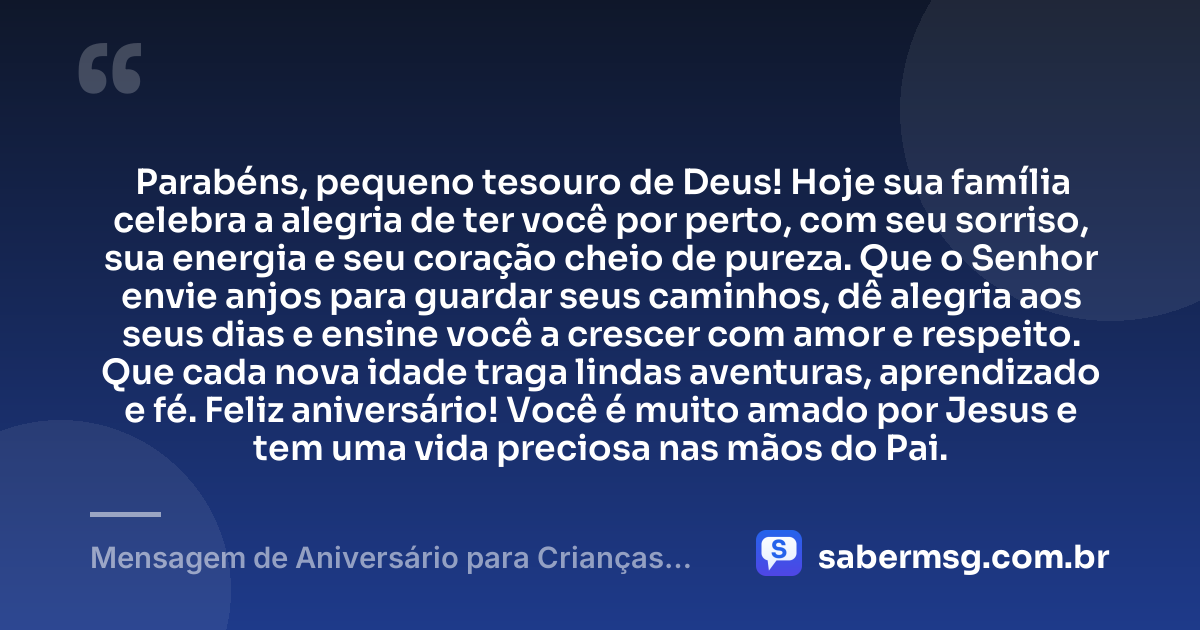 Parabéns, pequeno tesouro de Deus! Hoje sua família celebra a alegria de ter você por perto, com seu sorriso, sua energia e seu coração cheio de pureza. Que o Senhor envie anjos para guardar seus caminhos, dê alegria aos seus dias e ensine você a crescer com amor e respeito. Que cada nova idade traga lindas aventuras, aprendizado e fé. Feliz aniversário! Você é muito amado por Jesus e tem uma vida preciosa nas mãos do Pai. — Mensagem de Aniversário para Crianças Evangélicas