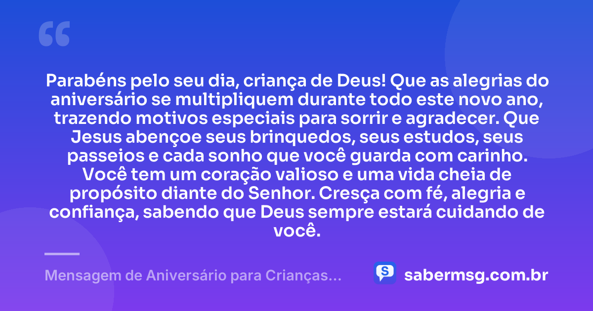 Parabéns pelo seu dia, criança de Deus! Que as alegrias do aniversário se multipliquem durante todo este novo ano, trazendo motivos especiais para sorrir e agradecer. Que Jesus abençoe seus brinquedos, seus estudos, seus passeios e cada sonho que você guarda com carinho. Você tem um coração valioso e uma vida cheia de propósito diante do Senhor. Cresça com fé, alegria e confiança, sabendo que Deus sempre estará cuidando de você. — Mensagem de Aniversário para Crianças Evangélicas