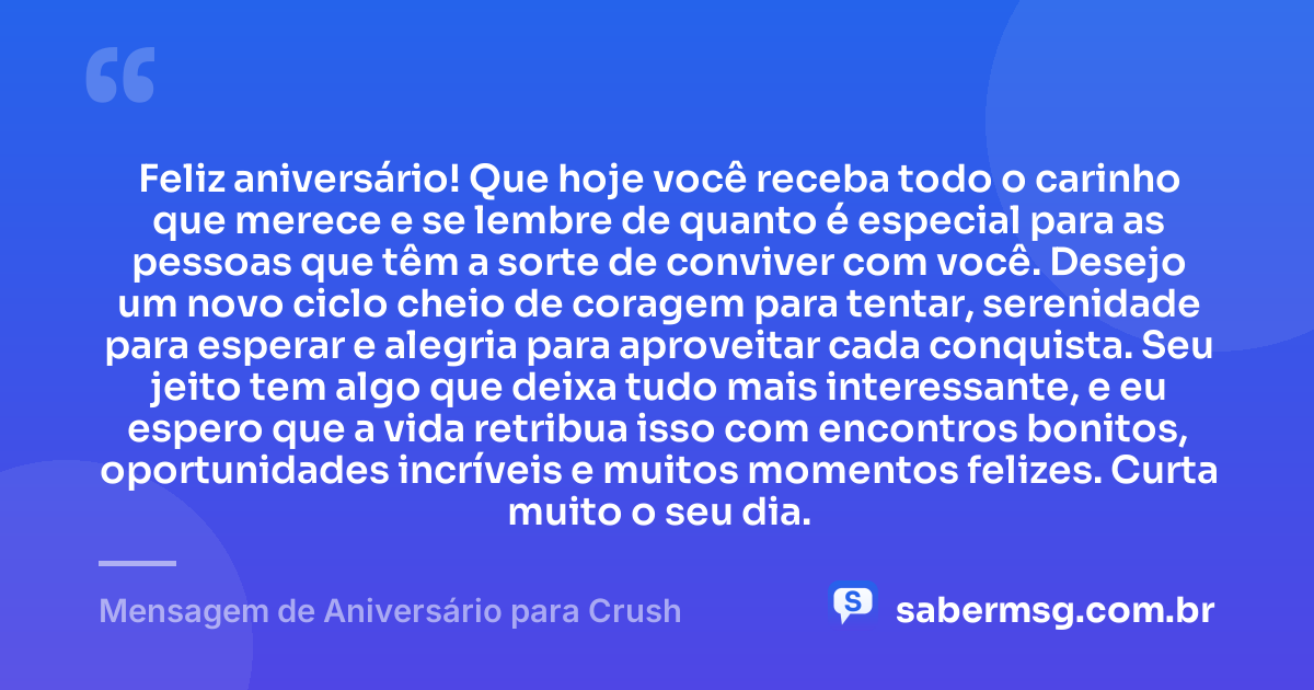 Feliz aniversário! Que hoje você receba todo o carinho que merece e se lembre de quanto é especial para as pessoas que têm a sorte de conviver com você. Desejo um novo ciclo cheio de coragem para tentar, serenidade para esperar e alegria para aproveitar cada conquista. Seu jeito tem algo que deixa tudo mais interessante, e eu espero que a vida retribua isso com encontros bonitos, oportunidades incríveis e muitos momentos felizes. Curta muito o seu dia. — Mensagem de Aniversário para Crush