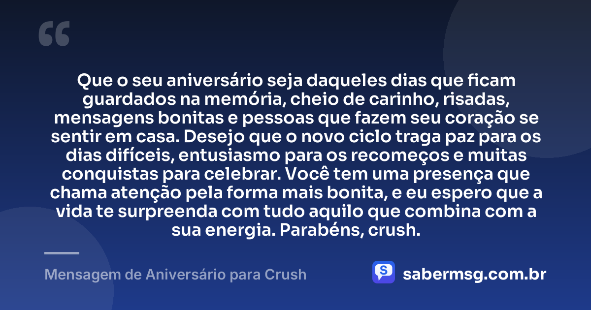 Que o seu aniversário seja daqueles dias que ficam guardados na memória, cheio de carinho, risadas, mensagens bonitas e pessoas que fazem seu coração se sentir em casa. Desejo que o novo ciclo traga paz para os dias difíceis, entusiasmo para os recomeços e muitas conquistas para celebrar. Você tem uma presença que chama atenção pela forma mais bonita, e eu espero que a vida te surpreenda com tudo aquilo que combina com a sua energia. Parabéns, crush. — Mensagem de Aniversário para Crush