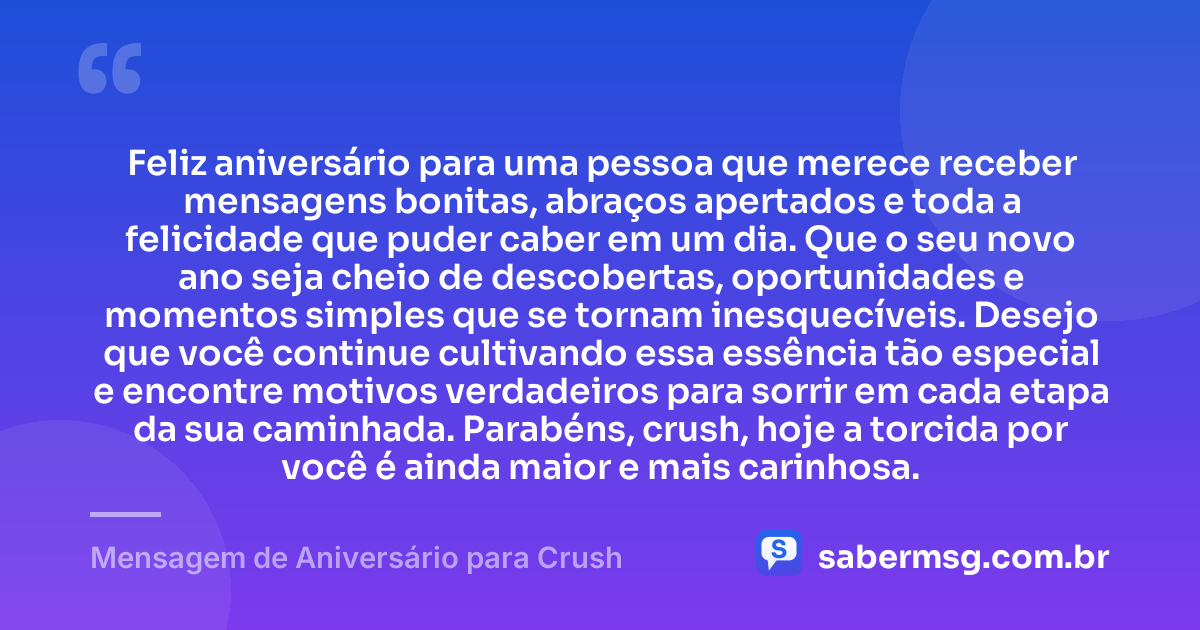 Feliz aniversário para uma pessoa que merece receber mensagens bonitas, abraços apertados e toda a felicidade que puder caber em um dia. Que o seu novo ano seja cheio de descobertas, oportunidades e momentos simples que se tornam inesquecíveis. Desejo que você continue cultivando essa essência tão especial e encontre motivos verdadeiros para sorrir em cada etapa da sua caminhada. Parabéns, crush, hoje a torcida por você é ainda maior e mais carinhosa. — Mensagem de Aniversário para Crush