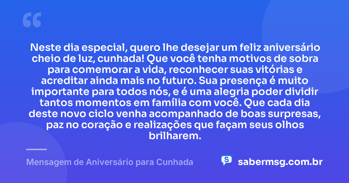 Neste dia especial, quero lhe desejar um feliz aniversário cheio de luz, cunhada! Que você tenha motivos de sobra para comemorar a vida, reconhecer suas vitórias e acreditar ainda mais no futuro. Sua presença é muito importante para todos nós, e é uma alegria poder dividir tantos momentos em família com você. Que cada dia deste novo ciclo venha acompanhado de boas surpresas, paz no coração e realizações que façam seus olhos brilharem. — Mensagem de Aniversário para Cunhada