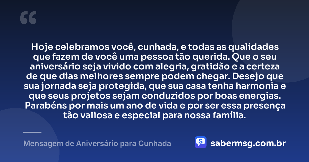Hoje celebramos você, cunhada, e todas as qualidades que fazem de você uma pessoa tão querida. Que o seu aniversário seja vivido com alegria, gratidão e a certeza de que dias melhores sempre podem chegar. Desejo que sua jornada seja protegida, que sua casa tenha harmonia e que seus projetos sejam conduzidos por boas energias. Parabéns por mais um ano de vida e por ser essa presença tão valiosa e especial para nossa família. — Mensagem de Aniversário para Cunhada