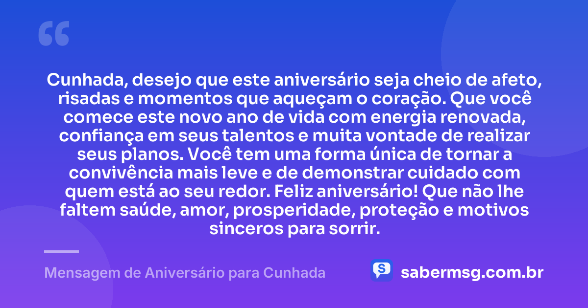 Cunhada, desejo que este aniversário seja cheio de afeto, risadas e momentos que aqueçam o coração. Que você comece este novo ano de vida com energia renovada, confiança em seus talentos e muita vontade de realizar seus planos. Você tem uma forma única de tornar a convivência mais leve e de demonstrar cuidado com quem está ao seu redor. Feliz aniversário! Que não lhe faltem saúde, amor, prosperidade, proteção e motivos sinceros para sorrir. — Mensagem de Aniversário para Cunhada