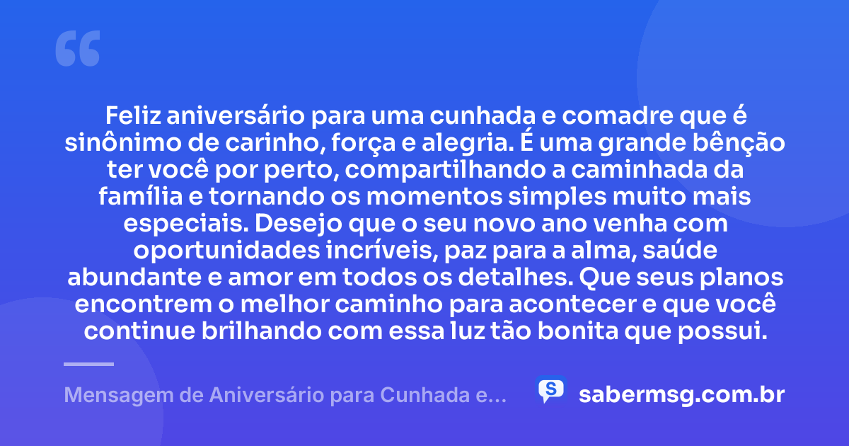 Feliz aniversário para uma cunhada e comadre que é sinônimo de carinho, força e alegria. É uma grande bênção ter você por perto, compartilhando a caminhada da família e tornando os momentos simples muito mais especiais. Desejo que o seu novo ano venha com oportunidades incríveis, paz para a alma, saúde abundante e amor em todos os detalhes. Que seus planos encontrem o melhor caminho para acontecer e que você continue brilhando com essa luz tão bonita que possui. — Mensagem de Aniversário para Cunhada e Comadre