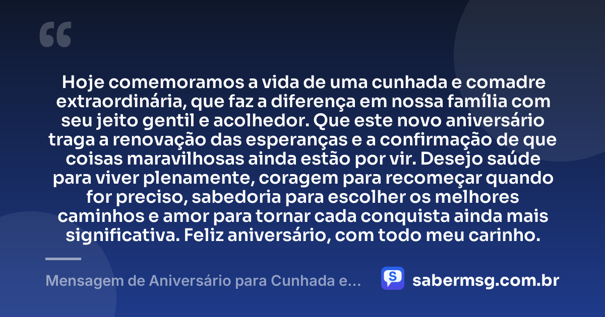 Hoje comemoramos a vida de uma cunhada e comadre extraordinária, que faz a diferença em nossa família com seu jeito gentil e acolhedor. Que este novo aniversário traga a renovação das esperanças e a confirmação de que coisas maravilhosas ainda estão por vir. Desejo saúde para viver plenamente, coragem para recomeçar quando for preciso, sabedoria para escolher os melhores caminhos e amor para tornar cada conquista ainda mais significativa. Feliz aniversário, com todo meu carinho. — Mensagem de Aniversário para Cunhada e Comadre