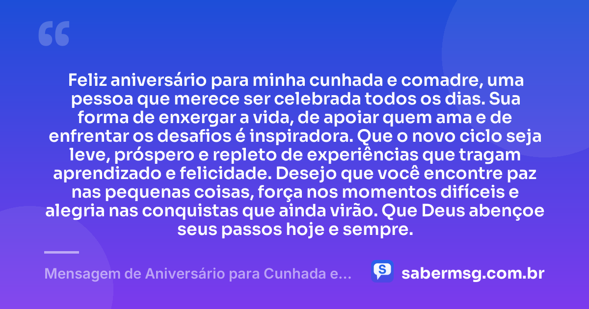 Feliz aniversário para minha cunhada e comadre, uma pessoa que merece ser celebrada todos os dias. Sua forma de enxergar a vida, de apoiar quem ama e de enfrentar os desafios é inspiradora. Que o novo ciclo seja leve, próspero e repleto de experiências que tragam aprendizado e felicidade. Desejo que você encontre paz nas pequenas coisas, força nos momentos difíceis e alegria nas conquistas que ainda virão. Que Deus abençoe seus passos hoje e sempre. — Mensagem de Aniversário para Cunhada e Comadre