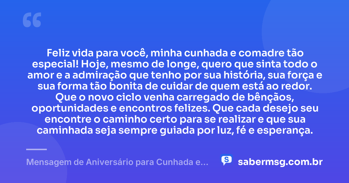 Feliz vida para você, minha cunhada e comadre tão especial! Hoje, mesmo de longe, quero que sinta todo o amor e a admiração que tenho por sua história, sua força e sua forma tão bonita de cuidar de quem está ao redor. Que o novo ciclo venha carregado de bênçãos, oportunidades e encontros felizes. Que cada desejo seu encontre o caminho certo para se realizar e que sua caminhada seja sempre guiada por luz, fé e esperança. — Mensagem de Aniversário para Cunhada e Comadre à Distância