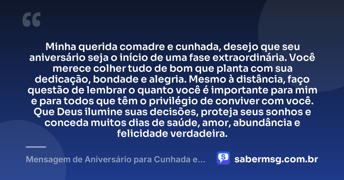 Minha querida comadre e cunhada, desejo que seu aniversário seja o início de uma fase extraordinária. Você merece colher tudo de bom que planta com sua dedicação, bondade e alegria. Mesmo à distância, faço questão de lembrar o quanto você é importante para mim e para todos que têm o privilégio de conviver com você. Que Deus ilumine suas decisões, proteja seus sonhos e conceda muitos dias de saúde, amor, abundância e felicidade verdadeira. — Mensagem de Aniversário para Cunhada e Comadre à Distância