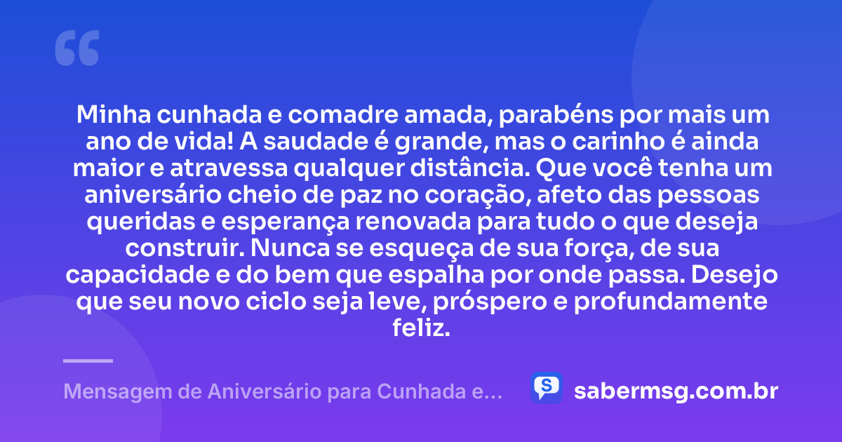 Minha cunhada e comadre amada, parabéns por mais um ano de vida! A saudade é grande, mas o carinho é ainda maior e atravessa qualquer distância. Que você tenha um aniversário cheio de paz no coração, afeto das pessoas queridas e esperança renovada para tudo o que deseja construir. Nunca se esqueça de sua força, de sua capacidade e do bem que espalha por onde passa. Desejo que seu novo ciclo seja leve, próspero e profundamente feliz. — Mensagem de Aniversário para Cunhada e Comadre à Distância