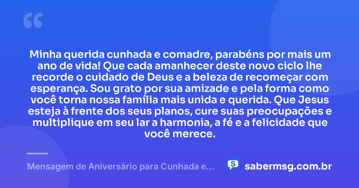 Minha querida cunhada e comadre, parabéns por mais um ano de vida! Que cada amanhecer deste novo ciclo lhe recorde o cuidado de Deus e a beleza de recomeçar com esperança. Sou grato por sua amizade e pela forma como você torna nossa família mais unida e querida. Que Jesus esteja à frente dos seus planos, cure suas preocupações e multiplique em seu lar a harmonia, a fé e a felicidade que você merece. — Mensagem de Aniversário para Cunhada e Comadre Católica