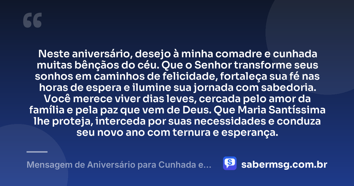 Neste aniversário, desejo à minha comadre e cunhada muitas bênçãos do céu. Que o Senhor transforme seus sonhos em caminhos de felicidade, fortaleça sua fé nas horas de espera e ilumine sua jornada com sabedoria. Você merece viver dias leves, cercada pelo amor da família e pela paz que vem de Deus. Que Maria Santíssima lhe proteja, interceda por suas necessidades e conduza seu novo ano com ternura e esperança. — Mensagem de Aniversário para Cunhada e Comadre Católica