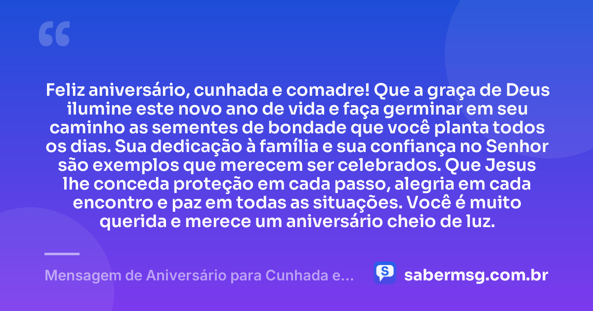 Feliz aniversário, cunhada e comadre! Que a graça de Deus ilumine este novo ano de vida e faça germinar em seu caminho as sementes de bondade que você planta todos os dias. Sua dedicação à família e sua confiança no Senhor são exemplos que merecem ser celebrados. Que Jesus lhe conceda proteção em cada passo, alegria em cada encontro e paz em todas as situações. Você é muito querida e merece um aniversário cheio de luz. — Mensagem de Aniversário para Cunhada e Comadre Católica