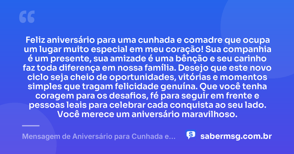 Feliz aniversário para uma cunhada e comadre que ocupa um lugar muito especial em meu coração! Sua companhia é um presente, sua amizade é uma bênção e seu carinho faz toda diferença em nossa família. Desejo que este novo ciclo seja cheio de oportunidades, vitórias e momentos simples que tragam felicidade genuína. Que você tenha coragem para os desafios, fé para seguir em frente e pessoas leais para celebrar cada conquista ao seu lado. Você merece um aniversário maravilhoso. — Mensagem de Aniversário para Cunhada e Comadre com Carinho