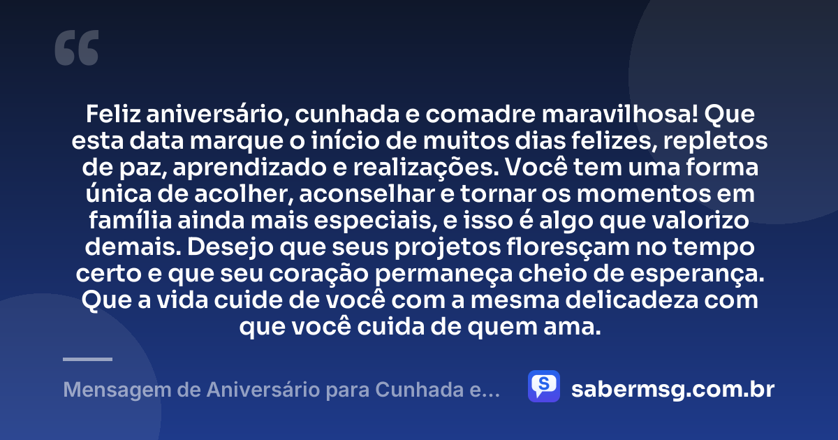 Feliz aniversário, cunhada e comadre maravilhosa! Que esta data marque o início de muitos dias felizes, repletos de paz, aprendizado e realizações. Você tem uma forma única de acolher, aconselhar e tornar os momentos em família ainda mais especiais, e isso é algo que valorizo demais. Desejo que seus projetos floresçam no tempo certo e que seu coração permaneça cheio de esperança. Que a vida cuide de você com a mesma delicadeza com que você cuida de quem ama. — Mensagem de Aniversário para Cunhada e Comadre com Carinho