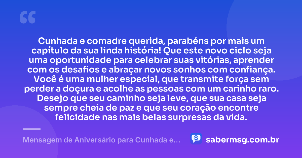 Cunhada e comadre querida, parabéns por mais um capítulo da sua linda história! Que este novo ciclo seja uma oportunidade para celebrar suas vitórias, aprender com os desafios e abraçar novos sonhos com confiança. Você é uma mulher especial, que transmite força sem perder a doçura e acolhe as pessoas com um carinho raro. Desejo que seu caminho seja leve, que sua casa seja sempre cheia de paz e que seu coração encontre felicidade nas mais belas surpresas da vida. — Mensagem de Aniversário para Cunhada e Comadre com Carinho