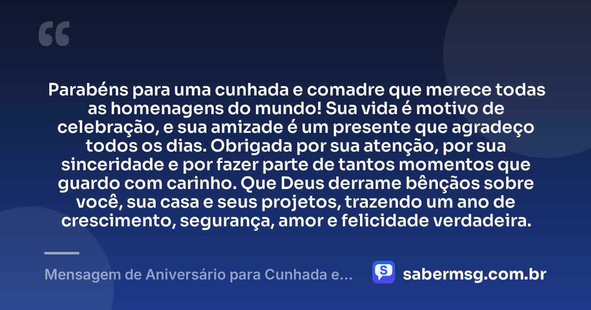 Parabéns para uma cunhada e comadre que merece todas as homenagens do mundo! Sua vida é motivo de celebração, e sua amizade é um presente que agradeço todos os dias. Obrigada por sua atenção, por sua sinceridade e por fazer parte de tantos momentos que guardo com carinho. Que Deus derrame bênçãos sobre você, sua casa e seus projetos, trazendo um ano de crescimento, segurança, amor e felicidade verdadeira. — Mensagem de Aniversário para Cunhada e Comadre com Gratidão