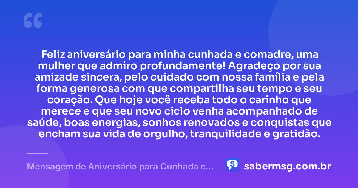 Feliz aniversário para minha cunhada e comadre, uma mulher que admiro profundamente! Agradeço por sua amizade sincera, pelo cuidado com nossa família e pela forma generosa com que compartilha seu tempo e seu coração. Que hoje você receba todo o carinho que merece e que seu novo ciclo venha acompanhado de saúde, boas energias, sonhos renovados e conquistas que encham sua vida de orgulho, tranquilidade e gratidão. — Mensagem de Aniversário para Cunhada e Comadre com Gratidão