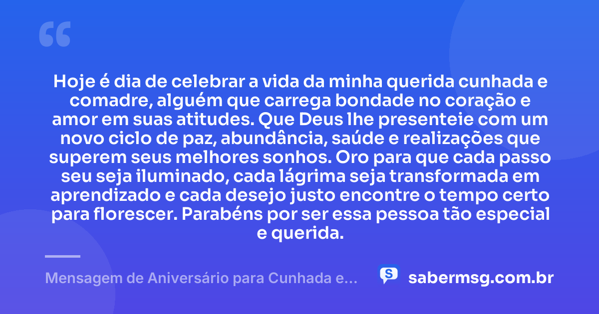 Hoje é dia de celebrar a vida da minha querida cunhada e comadre, alguém que carrega bondade no coração e amor em suas atitudes. Que Deus lhe presenteie com um novo ciclo de paz, abundância, saúde e realizações que superem seus melhores sonhos. Oro para que cada passo seu seja iluminado, cada lágrima seja transformada em aprendizado e cada desejo justo encontre o tempo certo para florescer. Parabéns por ser essa pessoa tão especial e querida. — Mensagem de Aniversário para Cunhada e Comadre com Oração
