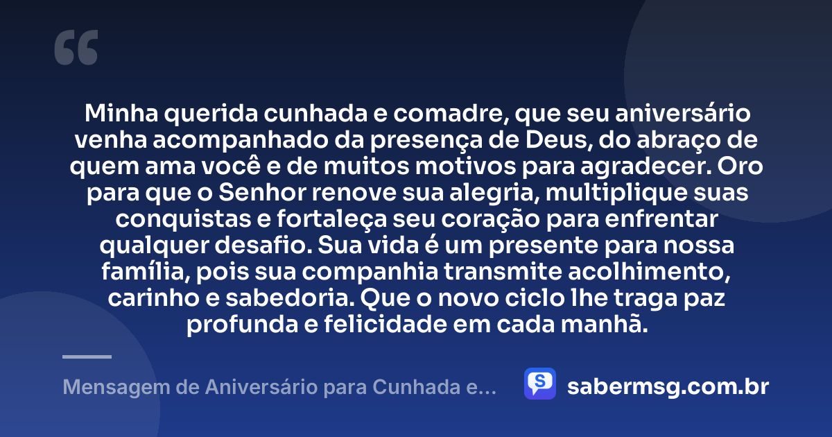 Minha querida cunhada e comadre, que seu aniversário venha acompanhado da presença de Deus, do abraço de quem ama você e de muitos motivos para agradecer. Oro para que o Senhor renove sua alegria, multiplique suas conquistas e fortaleça seu coração para enfrentar qualquer desafio. Sua vida é um presente para nossa família, pois sua companhia transmite acolhimento, carinho e sabedoria. Que o novo ciclo lhe traga paz profunda e felicidade em cada manhã. — Mensagem de Aniversário para Cunhada e Comadre com Oração
