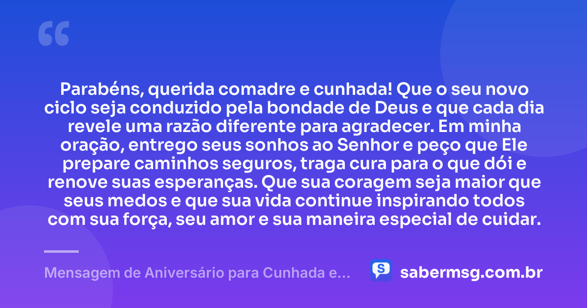 Parabéns, querida comadre e cunhada! Que o seu novo ciclo seja conduzido pela bondade de Deus e que cada dia revele uma razão diferente para agradecer. Em minha oração, entrego seus sonhos ao Senhor e peço que Ele prepare caminhos seguros, traga cura para o que dói e renove suas esperanças. Que sua coragem seja maior que seus medos e que sua vida continue inspirando todos com sua força, seu amor e sua maneira especial de cuidar. — Mensagem de Aniversário para Cunhada e Comadre com Oração
