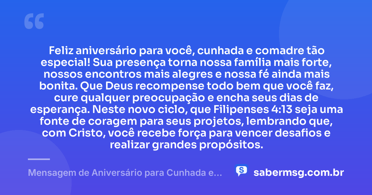 Feliz aniversário para você, cunhada e comadre tão especial! Sua presença torna nossa família mais forte, nossos encontros mais alegres e nossa fé ainda mais bonita. Que Deus recompense todo bem que você faz, cure qualquer preocupação e encha seus dias de esperança. Neste novo ciclo, que Filipenses 4:13 seja uma fonte de coragem para seus projetos, lembrando que, com Cristo, você recebe força para vencer desafios e realizar grandes propósitos. — Mensagem de Aniversário para Cunhada e Comadre com Versículo Bíblico