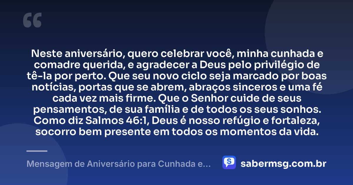 Neste aniversário, quero celebrar você, minha cunhada e comadre querida, e agradecer a Deus pelo privilégio de tê-la por perto. Que seu novo ciclo seja marcado por boas notícias, portas que se abrem, abraços sinceros e uma fé cada vez mais firme. Que o Senhor cuide de seus pensamentos, de sua família e de todos os seus sonhos. Como diz Salmos 46:1, Deus é nosso refúgio e fortaleza, socorro bem presente em todos os momentos da vida. — Mensagem de Aniversário para Cunhada e Comadre com Versículo Bíblico