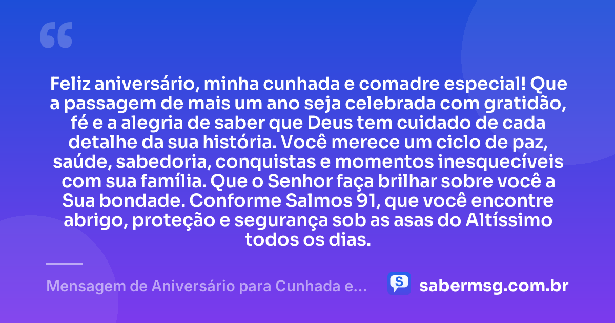 Feliz aniversário, minha cunhada e comadre especial! Que a passagem de mais um ano seja celebrada com gratidão, fé e a alegria de saber que Deus tem cuidado de cada detalhe da sua história. Você merece um ciclo de paz, saúde, sabedoria, conquistas e momentos inesquecíveis com sua família. Que o Senhor faça brilhar sobre você a Sua bondade. Conforme Salmos 91, que você encontre abrigo, proteção e segurança sob as asas do Altíssimo todos os dias. — Mensagem de Aniversário para Cunhada e Comadre com Versículo Bíblico