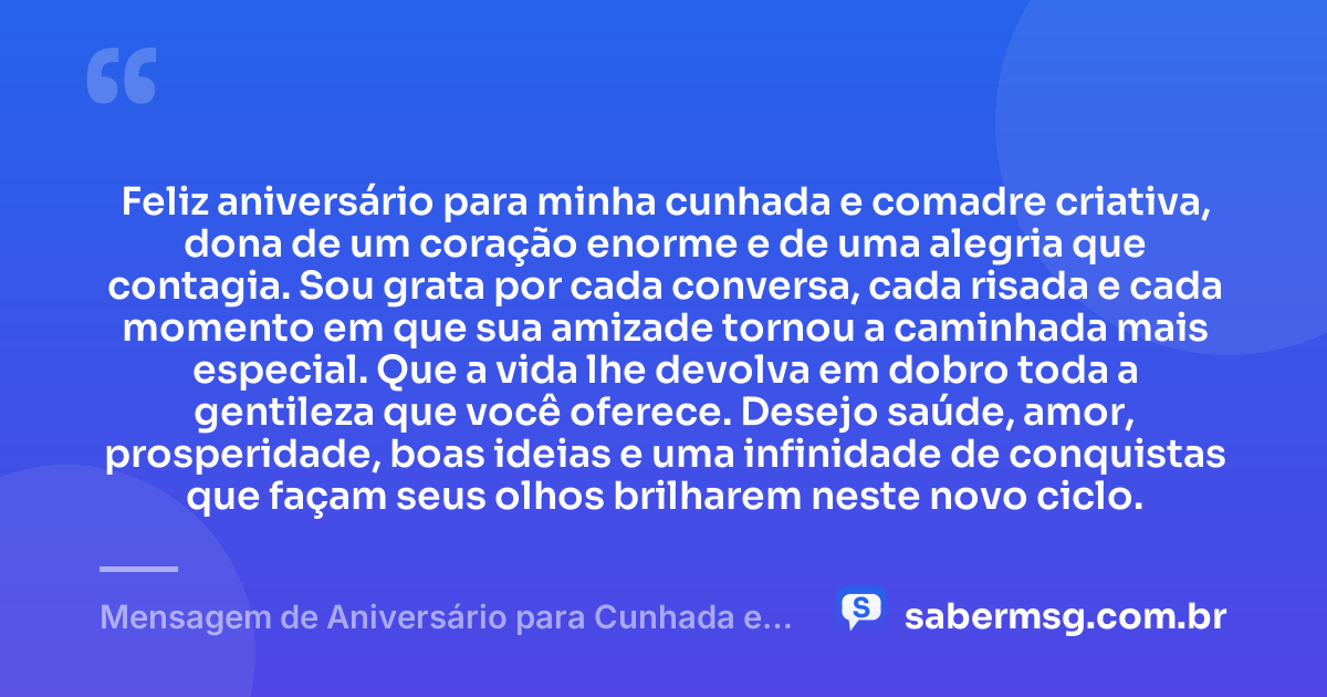 Feliz aniversário para minha cunhada e comadre criativa, dona de um coração enorme e de uma alegria que contagia. Sou grata por cada conversa, cada risada e cada momento em que sua amizade tornou a caminhada mais especial. Que a vida lhe devolva em dobro toda a gentileza que você oferece. Desejo saúde, amor, prosperidade, boas ideias e uma infinidade de conquistas que façam seus olhos brilharem neste novo ciclo. — Mensagem de Aniversário para Cunhada e Comadre Criativa