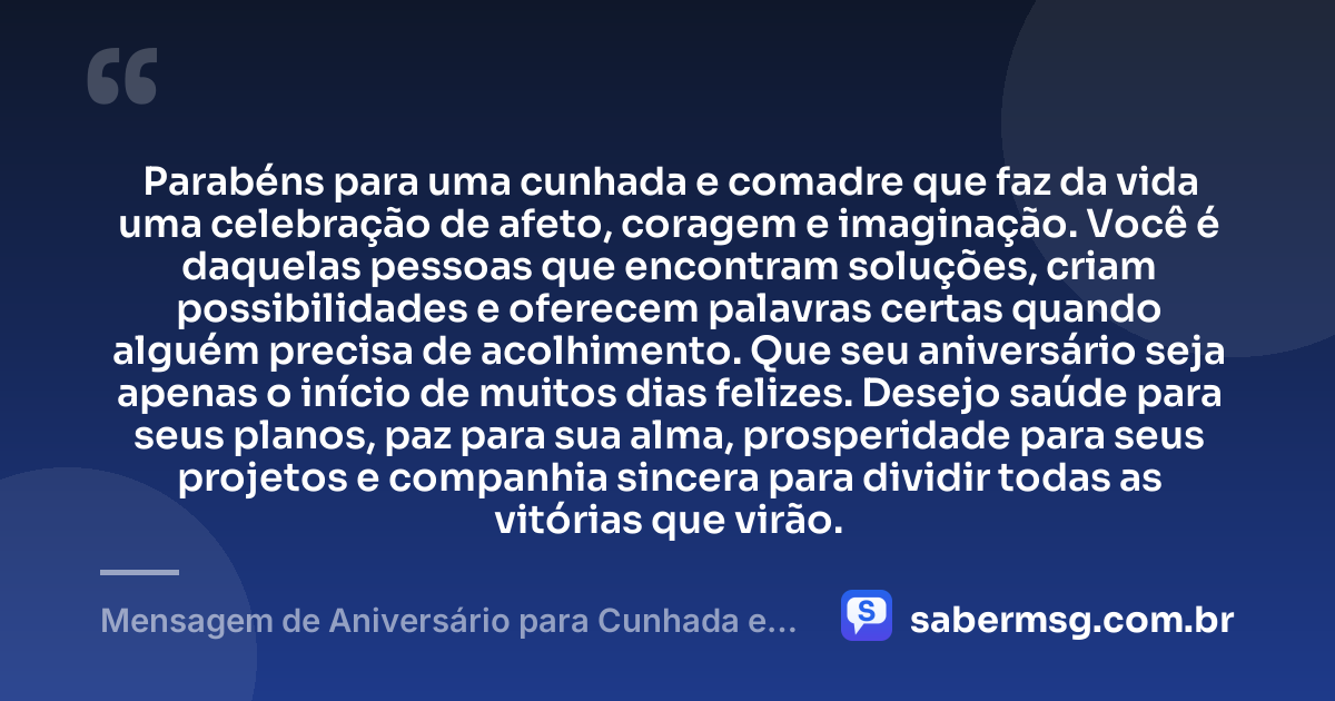 Parabéns para uma cunhada e comadre que faz da vida uma celebração de afeto, coragem e imaginação. Você é daquelas pessoas que encontram soluções, criam possibilidades e oferecem palavras certas quando alguém precisa de acolhimento. Que seu aniversário seja apenas o início de muitos dias felizes. Desejo saúde para seus planos, paz para sua alma, prosperidade para seus projetos e companhia sincera para dividir todas as vitórias que virão. — Mensagem de Aniversário para Cunhada e Comadre Criativa