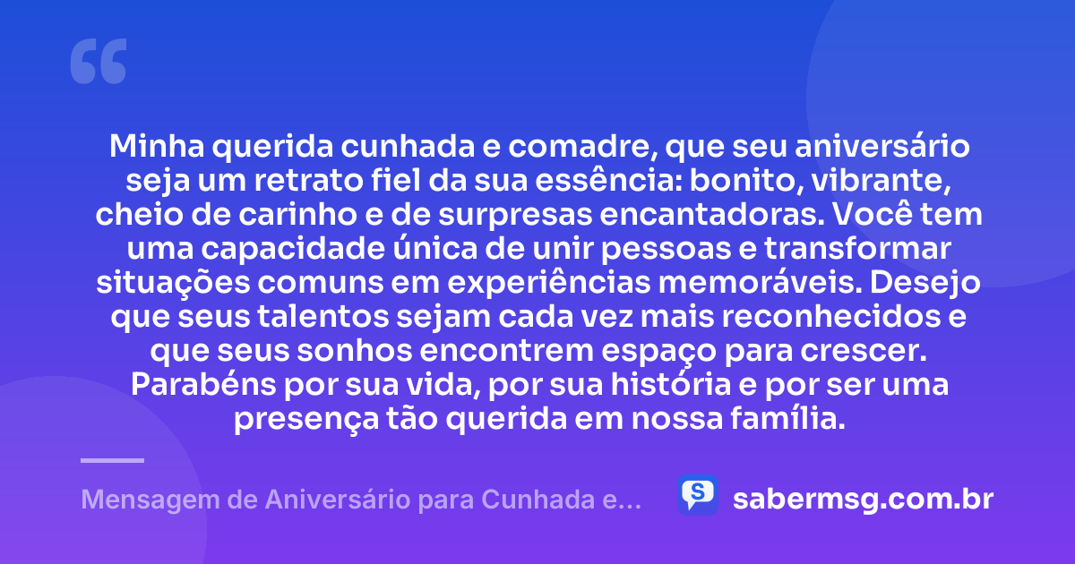 Minha querida cunhada e comadre, que seu aniversário seja um retrato fiel da sua essência: bonito, vibrante, cheio de carinho e de surpresas encantadoras. Você tem uma capacidade única de unir pessoas e transformar situações comuns em experiências memoráveis. Desejo que seus talentos sejam cada vez mais reconhecidos e que seus sonhos encontrem espaço para crescer. Parabéns por sua vida, por sua história e por ser uma presença tão querida em nossa família. — Mensagem de Aniversário para Cunhada e Comadre Criativa