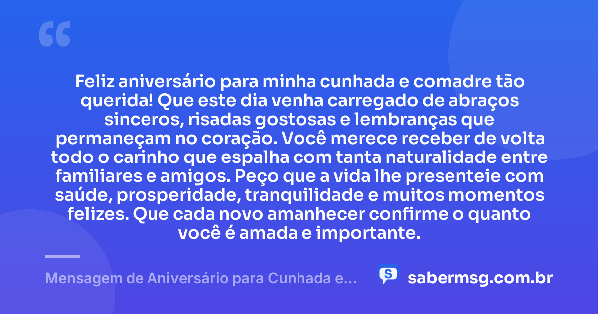 Feliz aniversário para minha cunhada e comadre tão querida! Que este dia venha carregado de abraços sinceros, risadas gostosas e lembranças que permaneçam no coração. Você merece receber de volta todo o carinho que espalha com tanta naturalidade entre familiares e amigos. Peço que a vida lhe presenteie com saúde, prosperidade, tranquilidade e muitos momentos felizes. Que cada novo amanhecer confirme o quanto você é amada e importante. — Mensagem de Aniversário para Cunhada e Comadre Curta