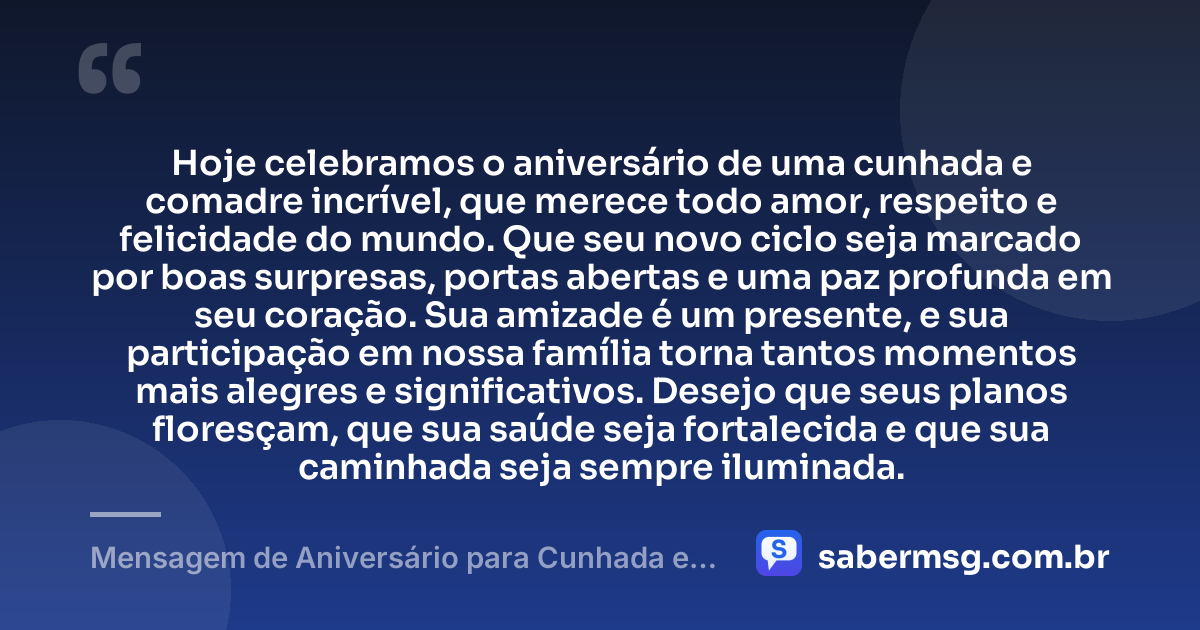 Hoje celebramos o aniversário de uma cunhada e comadre incrível, que merece todo amor, respeito e felicidade do mundo. Que seu novo ciclo seja marcado por boas surpresas, portas abertas e uma paz profunda em seu coração. Sua amizade é um presente, e sua participação em nossa família torna tantos momentos mais alegres e significativos. Desejo que seus planos floresçam, que sua saúde seja fortalecida e que sua caminhada seja sempre iluminada. — Mensagem de Aniversário para Cunhada e Comadre Curta