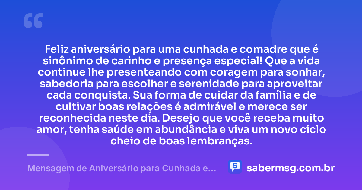 Feliz aniversário para uma cunhada e comadre que é sinônimo de carinho e presença especial! Que a vida continue lhe presenteando com coragem para sonhar, sabedoria para escolher e serenidade para aproveitar cada conquista. Sua forma de cuidar da família e de cultivar boas relações é admirável e merece ser reconhecida neste dia. Desejo que você receba muito amor, tenha saúde em abundância e viva um novo ciclo cheio de boas lembranças. — Mensagem de Aniversário para Cunhada e Comadre Curta