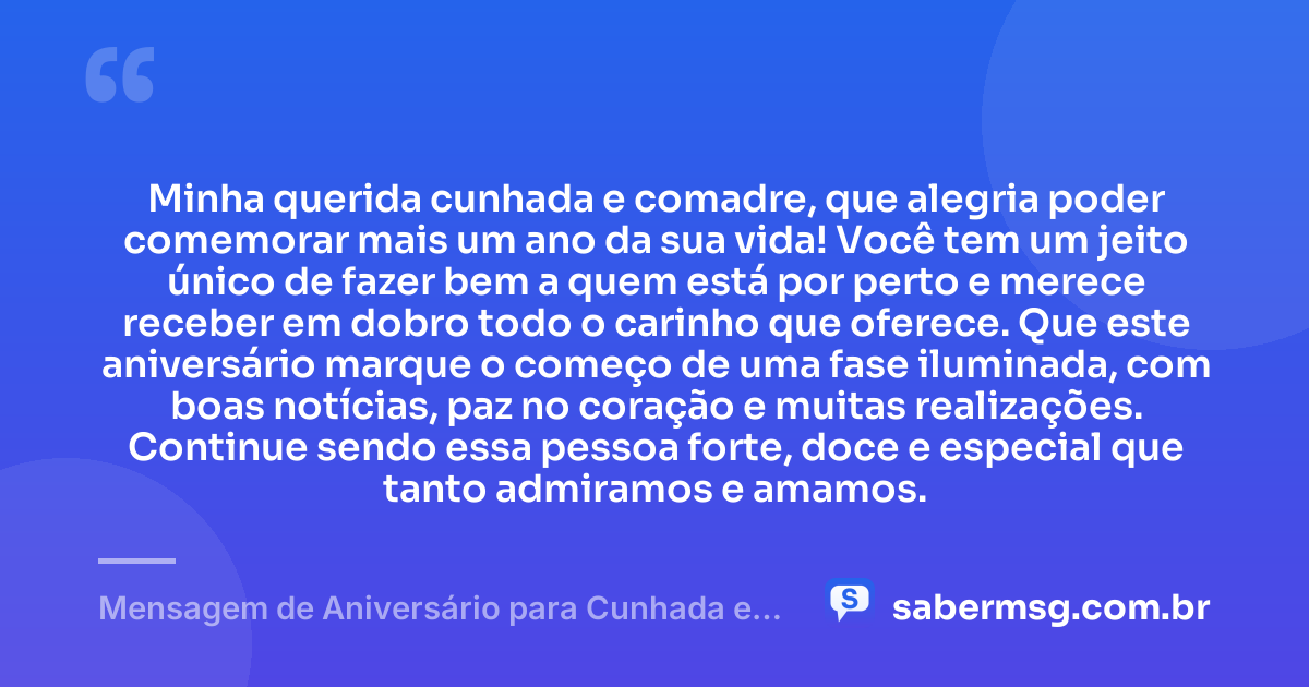 Minha querida cunhada e comadre, que alegria poder comemorar mais um ano da sua vida! Você tem um jeito único de fazer bem a quem está por perto e merece receber em dobro todo o carinho que oferece. Que este aniversário marque o começo de uma fase iluminada, com boas notícias, paz no coração e muitas realizações. Continue sendo essa pessoa forte, doce e especial que tanto admiramos e amamos. — Mensagem de Aniversário para Cunhada e Comadre Curta e Bonita