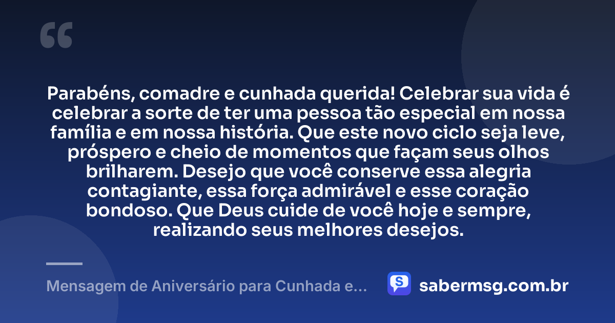 Parabéns, comadre e cunhada querida! Celebrar sua vida é celebrar a sorte de ter uma pessoa tão especial em nossa família e em nossa história. Que este novo ciclo seja leve, próspero e cheio de momentos que façam seus olhos brilharem. Desejo que você conserve essa alegria contagiante, essa força admirável e esse coração bondoso. Que Deus cuide de você hoje e sempre, realizando seus melhores desejos. — Mensagem de Aniversário para Cunhada e Comadre Curta e Bonita