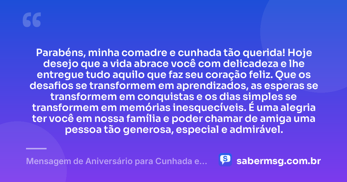 Parabéns, minha comadre e cunhada tão querida! Hoje desejo que a vida abrace você com delicadeza e lhe entregue tudo aquilo que faz seu coração feliz. Que os desafios se transformem em aprendizados, as esperas se transformem em conquistas e os dias simples se transformem em memórias inesquecíveis. É uma alegria ter você em nossa família e poder chamar de amiga uma pessoa tão generosa, especial e admirável. — Mensagem de Aniversário para Cunhada e Comadre Curta e Bonita