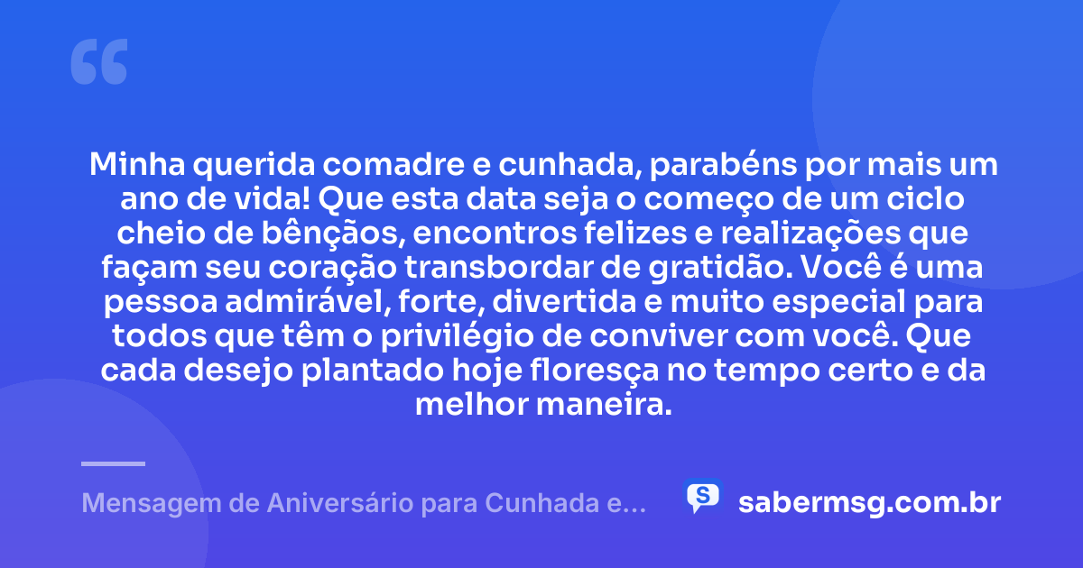 Minha querida comadre e cunhada, parabéns por mais um ano de vida! Que esta data seja o começo de um ciclo cheio de bênçãos, encontros felizes e realizações que façam seu coração transbordar de gratidão. Você é uma pessoa admirável, forte, divertida e muito especial para todos que têm o privilégio de conviver com você. Que cada desejo plantado hoje floresça no tempo certo e da melhor maneira. — Mensagem de Aniversário para Cunhada e Comadre de Coração