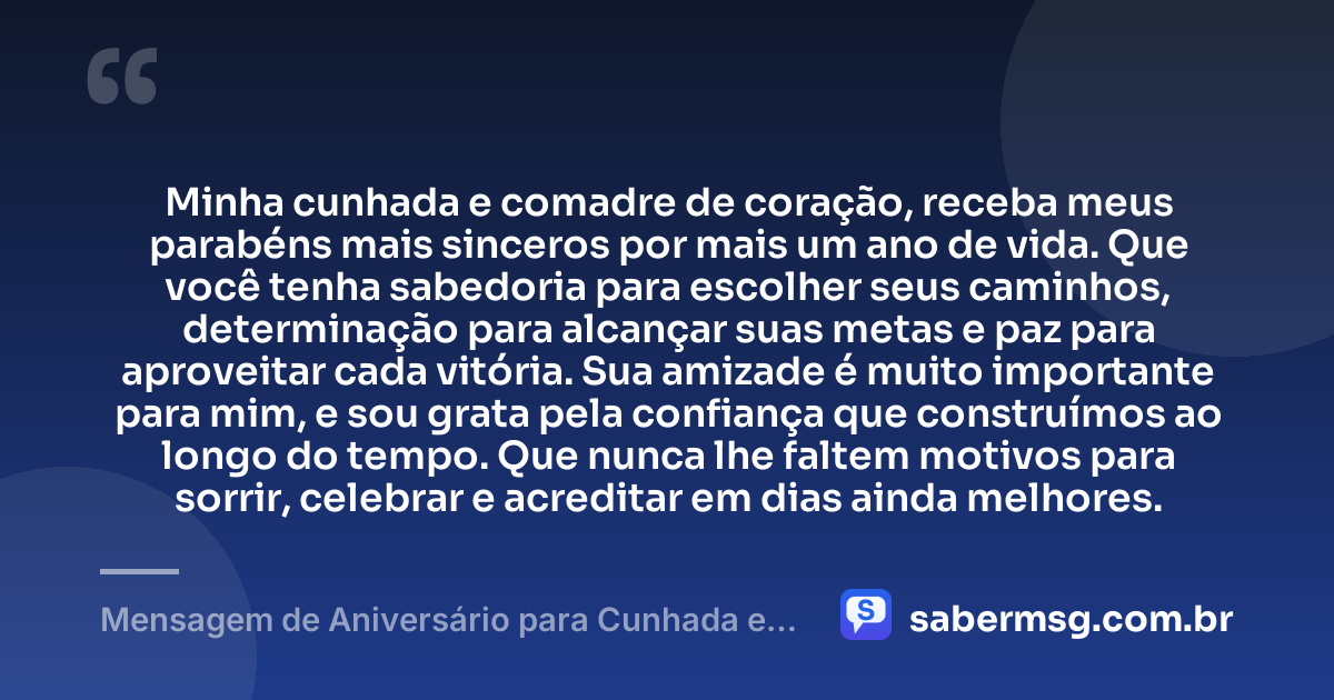 Minha cunhada e comadre de coração, receba meus parabéns mais sinceros por mais um ano de vida. Que você tenha sabedoria para escolher seus caminhos, determinação para alcançar suas metas e paz para aproveitar cada vitória. Sua amizade é muito importante para mim, e sou grata pela confiança que construímos ao longo do tempo. Que nunca lhe faltem motivos para sorrir, celebrar e acreditar em dias ainda melhores. — Mensagem de Aniversário para Cunhada e Comadre de Coração