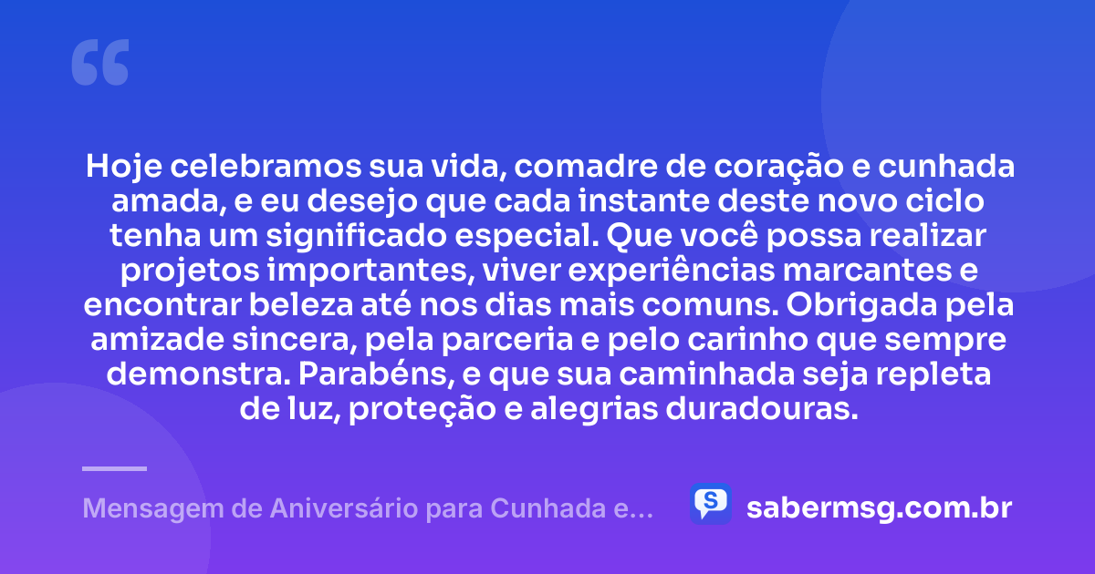 Hoje celebramos sua vida, comadre de coração e cunhada amada, e eu desejo que cada instante deste novo ciclo tenha um significado especial. Que você possa realizar projetos importantes, viver experiências marcantes e encontrar beleza até nos dias mais comuns. Obrigada pela amizade sincera, pela parceria e pelo carinho que sempre demonstra. Parabéns, e que sua caminhada seja repleta de luz, proteção e alegrias duradouras. — Mensagem de Aniversário para Cunhada e Comadre de Coração