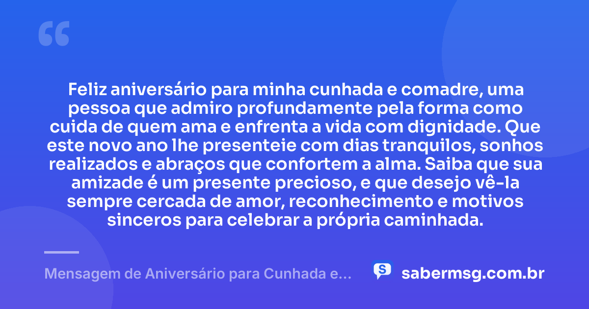 Feliz aniversário para minha cunhada e comadre, uma pessoa que admiro profundamente pela forma como cuida de quem ama e enfrenta a vida com dignidade. Que este novo ano lhe presenteie com dias tranquilos, sonhos realizados e abraços que confortem a alma. Saiba que sua amizade é um presente precioso, e que desejo vê-la sempre cercada de amor, reconhecimento e motivos sinceros para celebrar a própria caminhada. — Mensagem de Aniversário para Cunhada e Comadre Emocionante