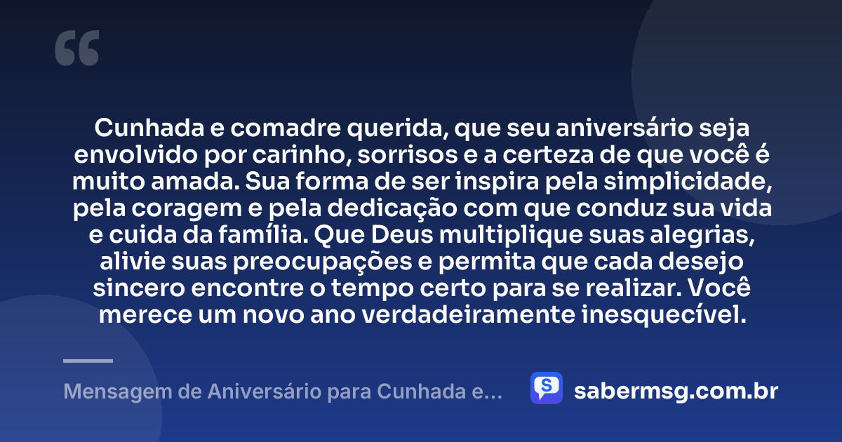 Cunhada e comadre querida, que seu aniversário seja envolvido por carinho, sorrisos e a certeza de que você é muito amada. Sua forma de ser inspira pela simplicidade, pela coragem e pela dedicação com que conduz sua vida e cuida da família. Que Deus multiplique suas alegrias, alivie suas preocupações e permita que cada desejo sincero encontre o tempo certo para se realizar. Você merece um novo ano verdadeiramente inesquecível. — Mensagem de Aniversário para Cunhada e Comadre Emocionante