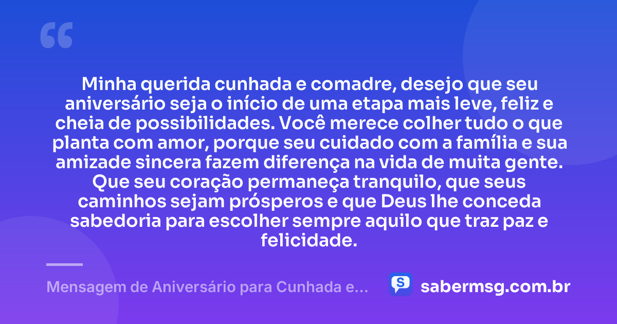 Minha querida cunhada e comadre, desejo que seu aniversário seja o início de uma etapa mais leve, feliz e cheia de possibilidades. Você merece colher tudo o que planta com amor, porque seu cuidado com a família e sua amizade sincera fazem diferença na vida de muita gente. Que seu coração permaneça tranquilo, que seus caminhos sejam prósperos e que Deus lhe conceda sabedoria para escolher sempre aquilo que traz paz e felicidade. — Mensagem de Aniversário para Cunhada e Comadre Emocionante